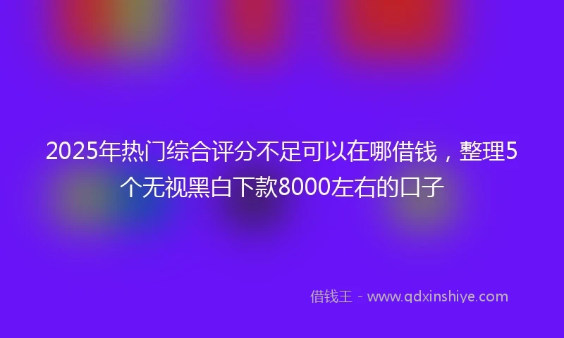 2025年热门综合评分不足可以在哪借钱，整理5个无视黑白下款8000左右的口子