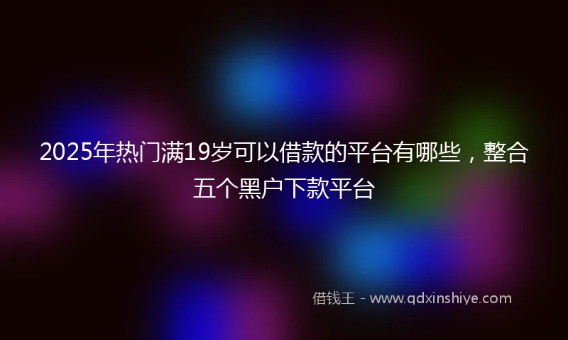 2025年热门满19岁可以借款的平台有哪些，整合五个黑户下款平台
