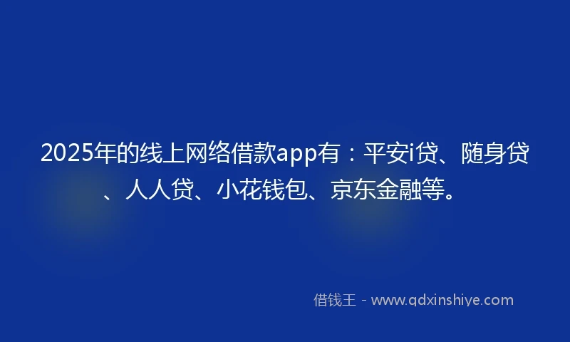 2025年的线上网络借款app有：平安i贷、随身贷、人人贷、小花钱包、京东金融等。