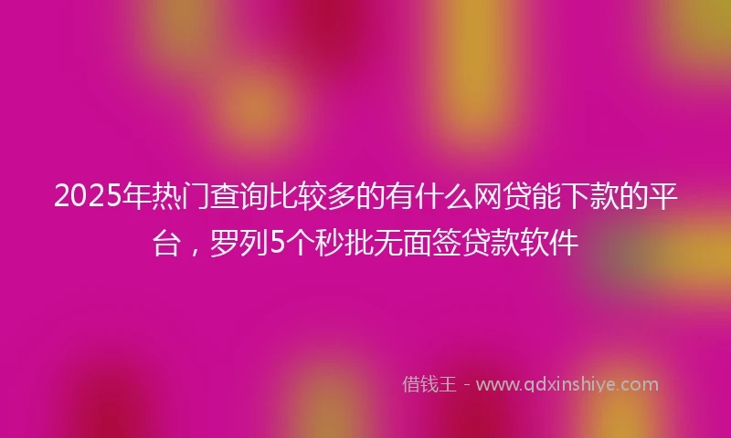 2025年热门查询比较多的有什么网贷能下款的平台，罗列5个秒批无面签贷款软件
