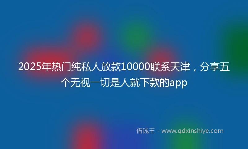 2025年热门纯私人放款10000联系天津，分享五个无视一切是人就下款的app