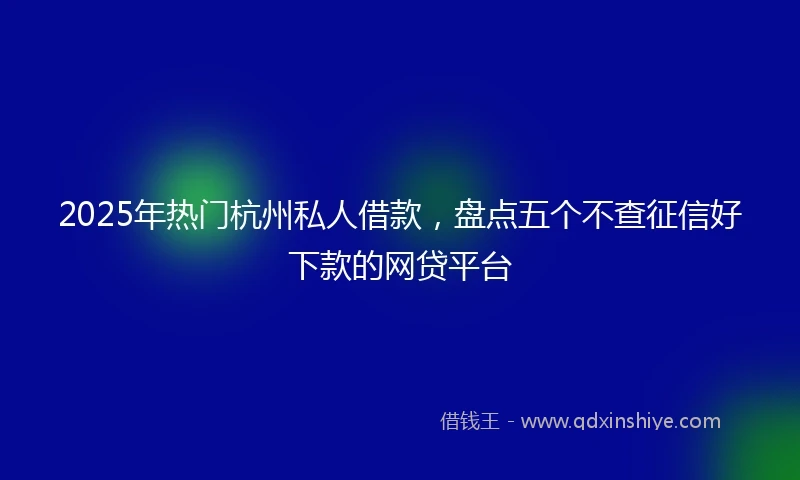 2025年热门杭州私人借款，盘点五个不查征信好下款的网贷平台