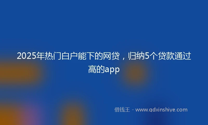 2025年热门白户能下的网贷，归纳5个贷款通过高的app