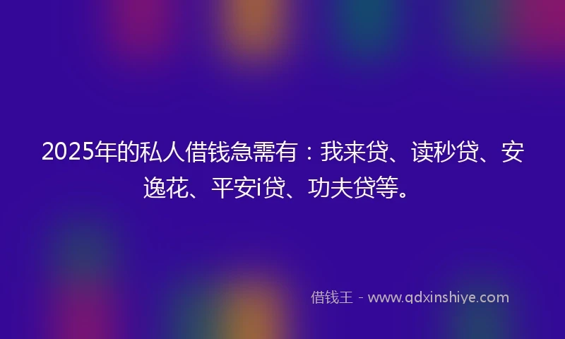 2025年的私人借钱急需有：我来贷、读秒贷、安逸花、平安i贷、功夫贷等。