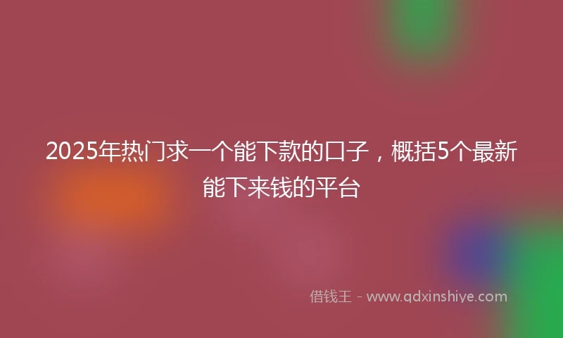 2025年热门求一个能下款的口子，概括5个最新能下来钱的平台