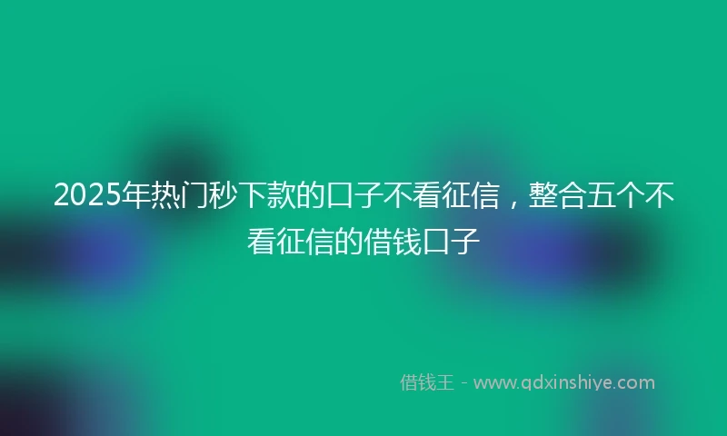 2025年热门秒下款的口子不看征信，整合五个不看征信的借钱口子
