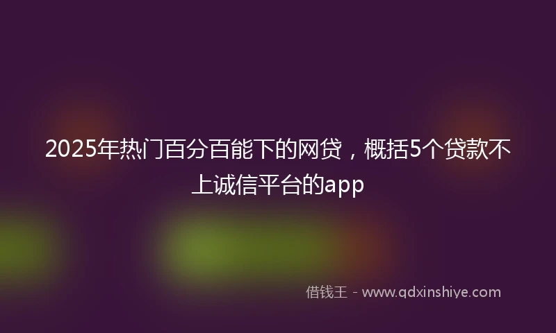 2025年热门百分百能下的网贷，概括5个贷款不上诚信平台的app