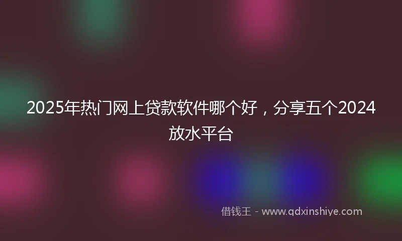 2025年热门网上贷款软件哪个好，分享五个2024放水平台