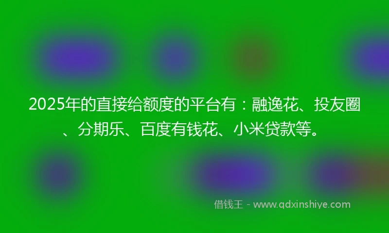 2025年的直接给额度的平台有：融逸花、投友圈、分期乐、百度有钱花、小米贷款等。