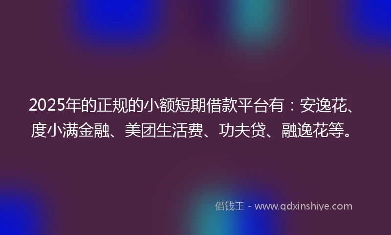 2025年的正规的小额短期借款平台有：安逸花、度小满金融、美团生活费、功夫贷、融逸花等。