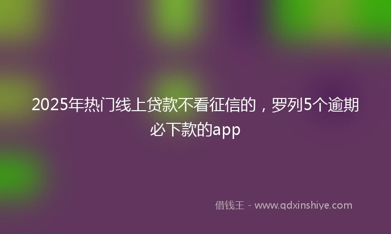2025年热门线上贷款不看征信的，罗列5个逾期必下款的app