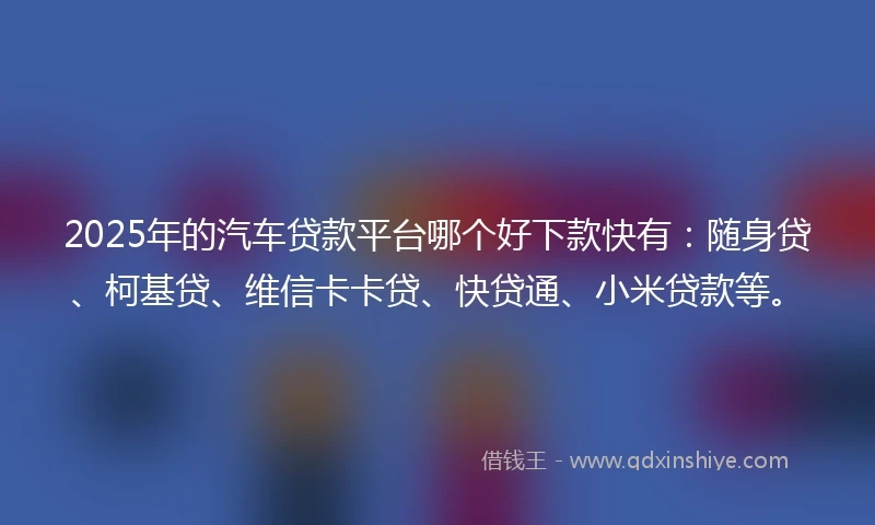 2025年的汽车贷款平台哪个好下款快有：随身贷、柯基贷、维信卡卡贷、快贷通、小米贷款等。