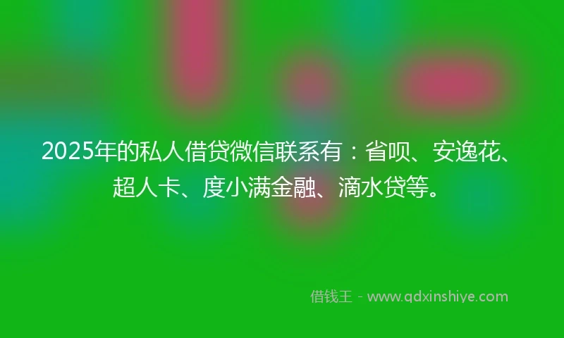 2025年的私人借贷微信联系有：省呗、安逸花、超人卡、度小满金融、滴水贷等。