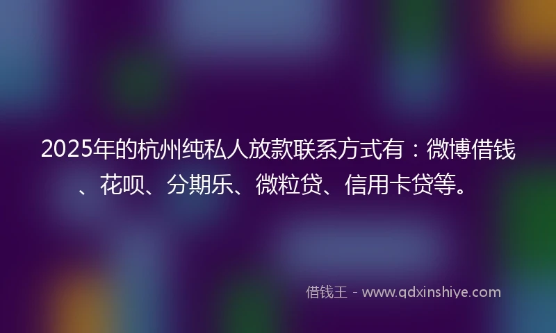 2025年的杭州纯私人放款联系方式有：微博借钱、花呗、分期乐、微粒贷、信用卡贷等。
