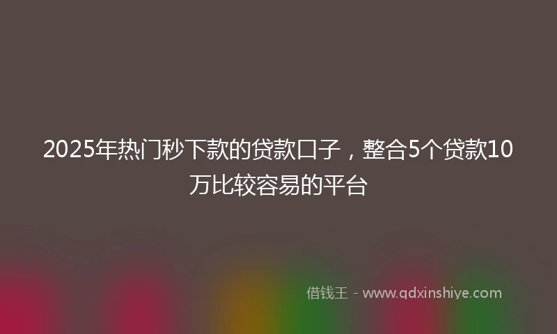2025年热门秒下款的贷款口子，整合5个贷款10万比较容易的平台