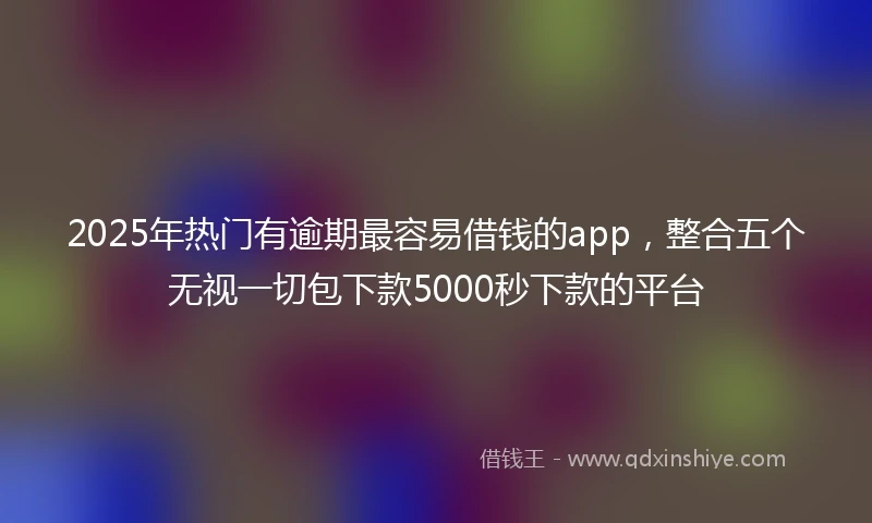 2025年热门有逾期最容易借钱的app，整合五个无视一切包下款5000秒下款的平台
