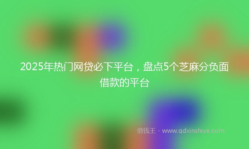 2025年热门网贷必下平台，盘点5个芝麻分负面借款的平台