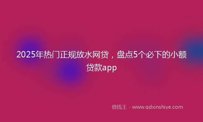 2025年热门正规放水网贷，盘点5个必下的小额贷款app