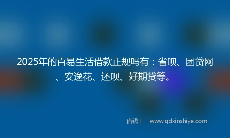 2025年的百易生活借款正规吗有：省呗、团贷网、安逸花、还呗、好期贷等。