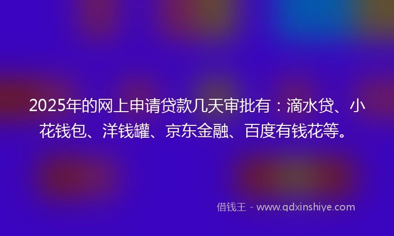 2025年的网上申请贷款几天审批有：滴水贷、小花钱包、洋钱罐、京东金融、百度有钱花等。