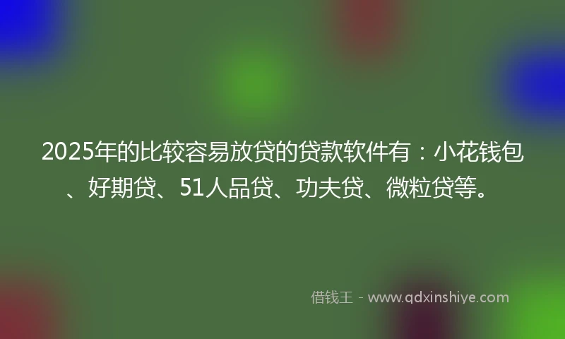 2025年的比较容易放贷的贷款软件有：小花钱包、好期贷、51人品贷、功夫贷、微粒贷等。