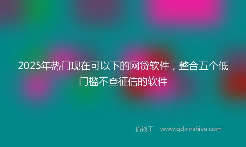 2025年热门现在可以下的网贷软件，整合五个低门槛不查征信的软件