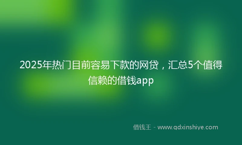 2025年热门目前容易下款的网贷，汇总5个值得信赖的借钱app