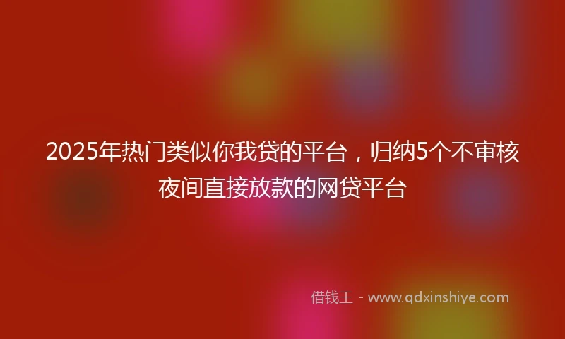 2025年热门类似你我贷的平台，归纳5个不审核夜间直接放款的网贷平台