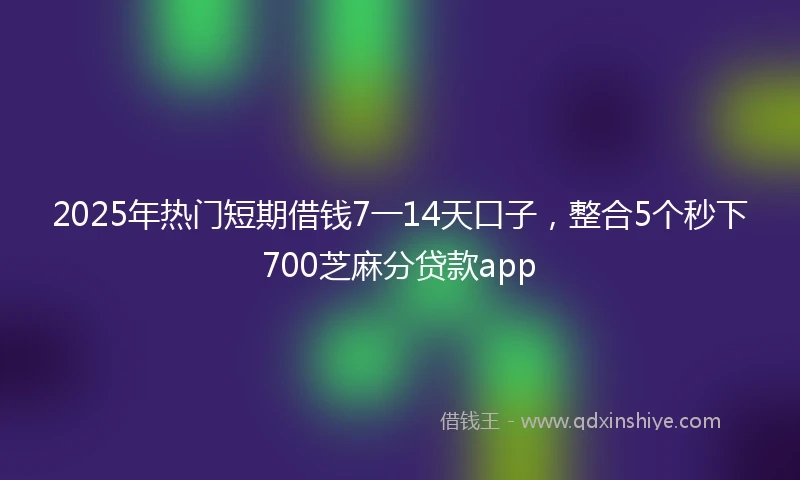 2025年热门短期借钱7一14天口子，整合5个秒下700芝麻分贷款app