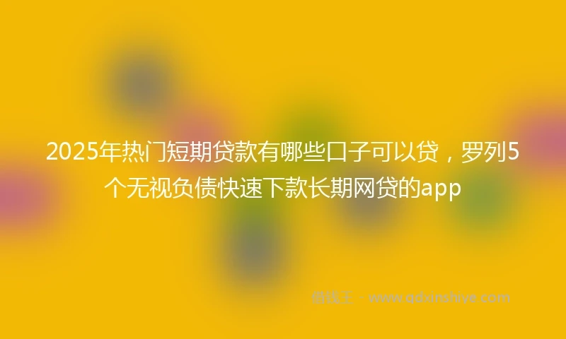2025年热门短期贷款有哪些口子可以贷，罗列5个无视负债快速下款长期网贷的app