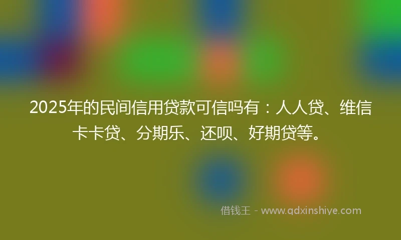 2025年的民间信用贷款可信吗有：人人贷、维信卡卡贷、分期乐、还呗、好期贷等。