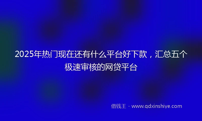 2025年热门现在还有什么平台好下款，汇总五个极速审核的网贷平台