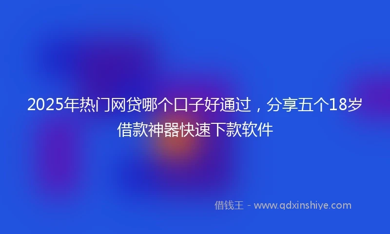 2025年热门网贷哪个口子好通过，分享五个18岁借款神器快速下款软件