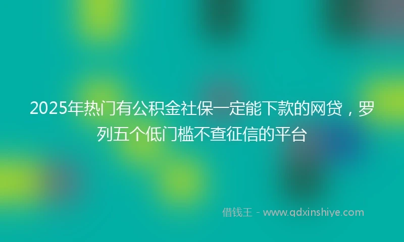 2025年热门有公积金社保一定能下款的网贷，罗列五个低门槛不查征信的平台