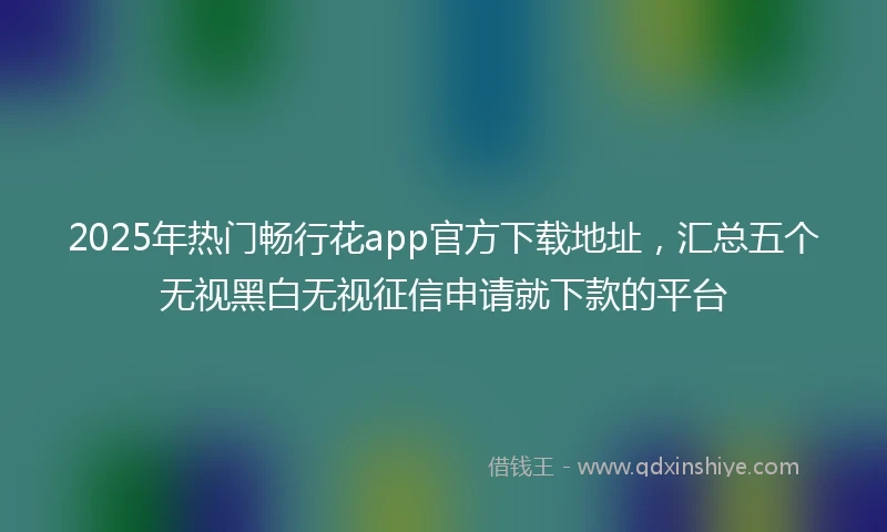 2025年热门畅行花app官方下载地址，汇总五个无视黑白无视征信申请就下款的平台