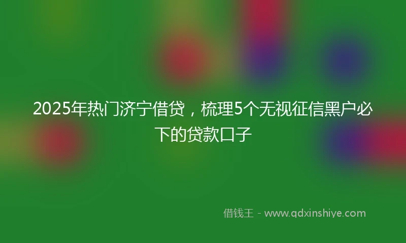 2025年热门济宁借贷，梳理5个无视征信黑户必下的贷款口子