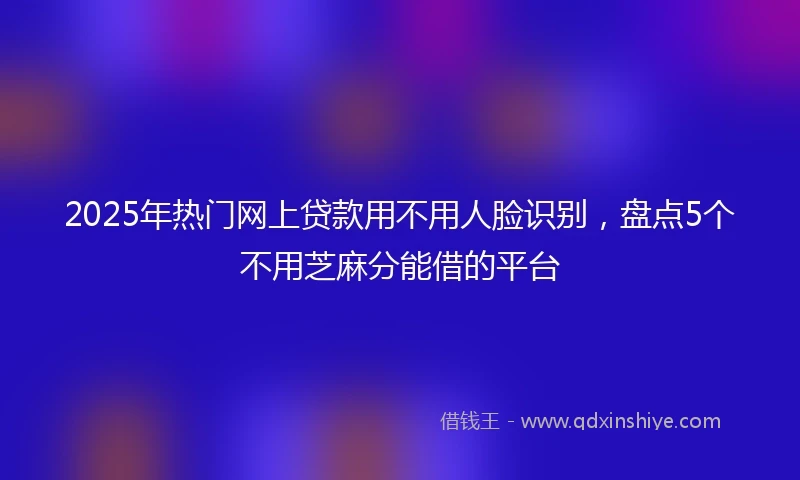 2025年热门网上贷款用不用人脸识别，盘点5个不用芝麻分能借的平台