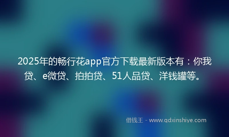 2025年的畅行花app官方下载最新版本有：你我贷、e微贷、拍拍贷、51人品贷、洋钱罐等。