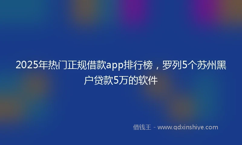 2025年热门正规借款app排行榜，罗列5个苏州黑户贷款5万的软件