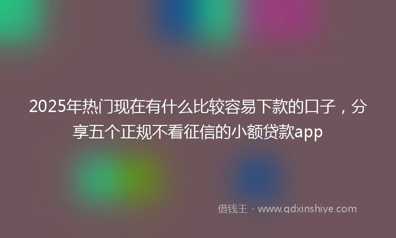2025年热门现在有什么比较容易下款的口子，分享五个正规不看征信的小额贷款app