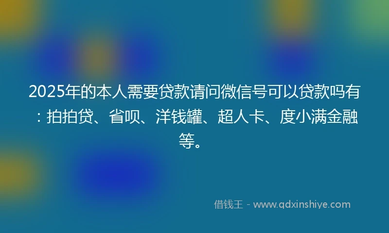 2025年的本人需要贷款请问微信号可以贷款吗有：拍拍贷、省呗、洋钱罐、超人卡、度小满金融等。