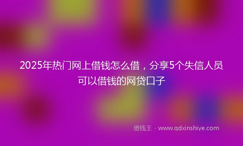 2025年热门网上借钱怎么借,分享5个失信人员可以借钱的网贷口子
