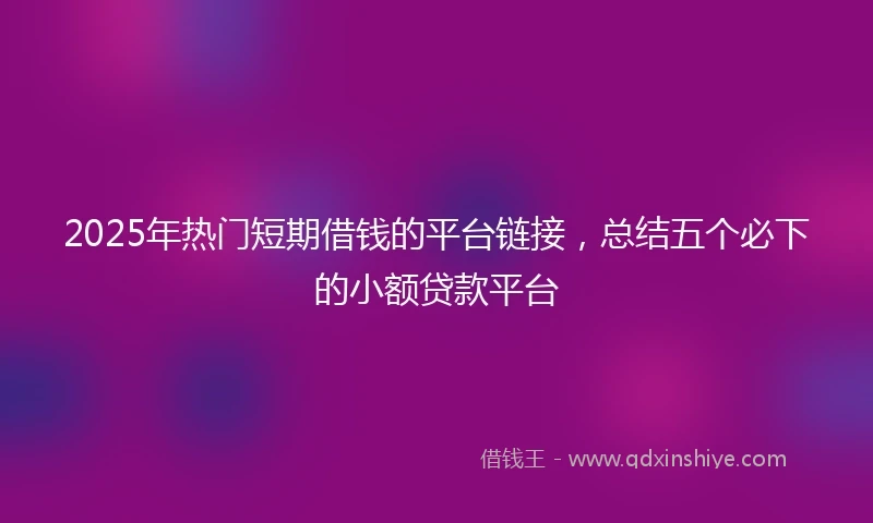 2025年热门短期借钱的平台链接，总结五个必下的小额贷款平台