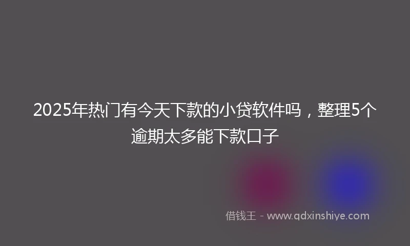 2025年热门有今天下款的小贷软件吗，整理5个逾期太多能下款口子