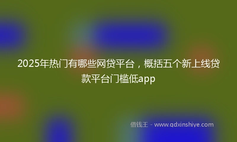 2025年热门有哪些网贷平台，概括五个新上线贷款平台门槛低app
