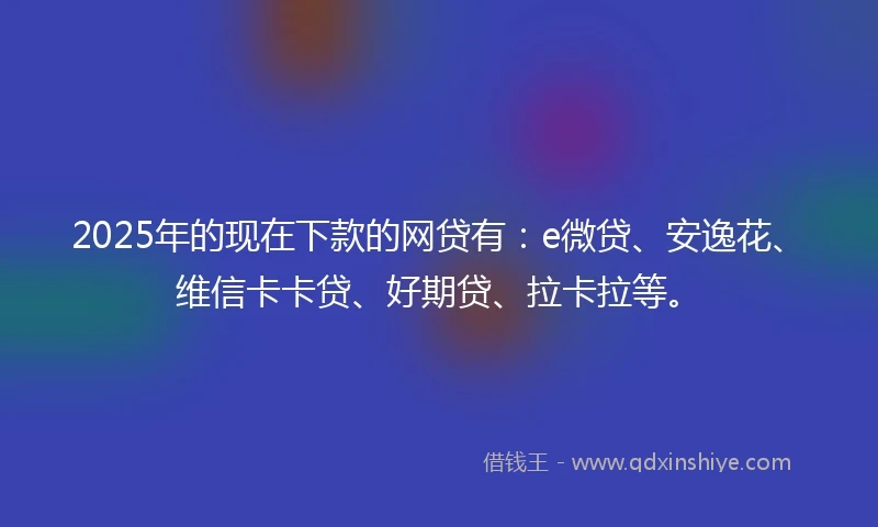 2025年的现在下款的网贷有：e微贷、安逸花、维信卡卡贷、好期贷、拉卡拉等。