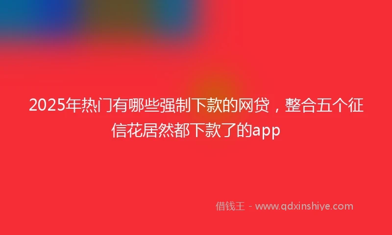 2025年热门有哪些强制下款的网贷，整合五个征信花居然都下款了的app