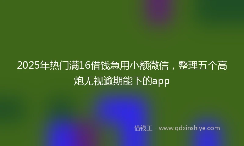 2025年热门满16借钱急用小额微信，整理五个高炮无视逾期能下的app