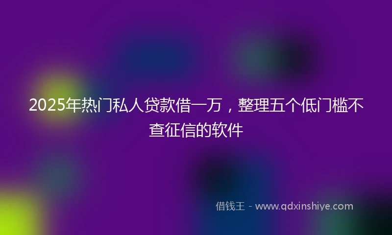 2025年热门私人贷款借一万，整理五个低门槛不查征信的软件