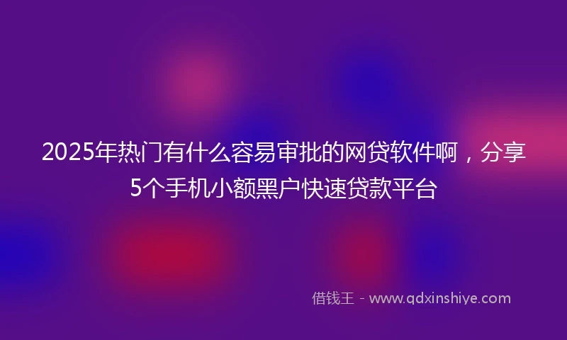 2025年热门有什么容易审批的网贷软件啊，分享5个手机小额黑户快速贷款平台